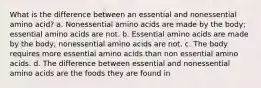 What is the difference between an essential and nonessential amino acid? a. Nonessential amino acids are made by the body; essential amino acids are not. b. Essential amino acids are made by the body; nonessential amino acids are not. c. The body requires more essential amino acids than non essential amino acids. d. The difference between essential and nonessential amino acids are the foods they are found in