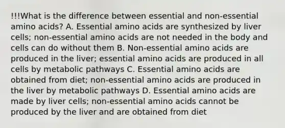 !!!What is the difference between essential and non-essential amino acids? A. Essential amino acids are synthesized by liver cells; non-essential amino acids are not needed in the body and cells can do without them B. Non-essential amino acids are produced in the liver; essential amino acids are produced in all cells by metabolic pathways C. Essential amino acids are obtained from diet; non-essential amino acids are produced in the liver by metabolic pathways D. Essential amino acids are made by liver cells; non-essential amino acids cannot be produced by the liver and are obtained from diet