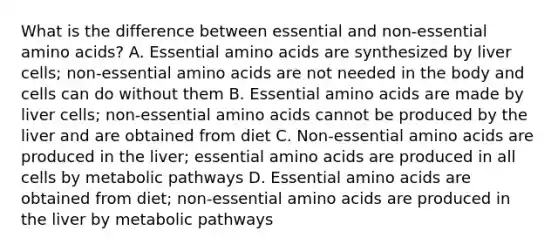 What is the difference between essential and non-essential amino acids? A. Essential amino acids are synthesized by liver cells; non-essential amino acids are not needed in the body and cells can do without them B. Essential amino acids are made by liver cells; non-essential amino acids cannot be produced by the liver and are obtained from diet C. Non-essential amino acids are produced in the liver; essential amino acids are produced in all cells by metabolic pathways D. Essential amino acids are obtained from diet; non-essential amino acids are produced in the liver by metabolic pathways