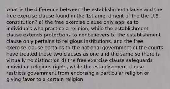 what is the difference between the establishment clause and the free exercise clause found in the 1st amendment of the the U.S. constitution? a) the free exercise clause only applies to individuals who practice a religion, while the establishment clause extends protections to nonbelievers b) the establishment clause only pertains to religious institutions, and the free exercise clause pertains to the national government c) the courts have treated these two clauses as one and the same so there is virtually no distinction d) the free exercise clause safeguards individual religious rights, while the establishment clause restricts government from endorsing a particular religion or giving favor to a certain religion