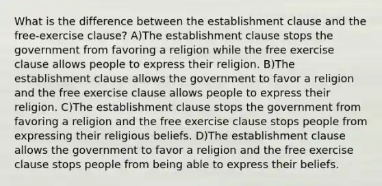 What is the difference between the establishment clause and the free-exercise clause? A)The establishment clause stops the government from favoring a religion while the free exercise clause allows people to express their religion. B)The establishment clause allows the government to favor a religion and the free exercise clause allows people to express their religion. C)The establishment clause stops the government from favoring a religion and the free exercise clause stops people from expressing their religious beliefs. D)The establishment clause allows the government to favor a religion and the free exercise clause stops people from being able to express their beliefs.