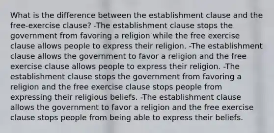 What is the difference between the establishment clause and the free-exercise clause? -The establishment clause stops the government from favoring a religion while the free exercise clause allows people to express their religion. -The establishment clause allows the government to favor a religion and the free exercise clause allows people to express their religion. -The establishment clause stops the government from favoring a religion and the free exercise clause stops people from expressing their religious beliefs. -The establishment clause allows the government to favor a religion and the free exercise clause stops people from being able to express their beliefs.