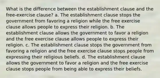 What is the difference between the establishment clause and the free-exercise clause? a. The establishment clause stops the government from favoring a religion while the free exercise clause allows people to express their religion. b. The establishment clause allows the government to favor a religion and the free exercise clause allows people to express their religion. c. The establishment clause stops the government from favoring a religion and the free exercise clause stops people from expressing their religious beliefs. d. The establishment clause allows the government to favor a religion and the free exercise clause stops people from being able to express their beliefs.