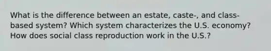 What is the difference between an estate, caste-, and class-based system? Which system characterizes the U.S. economy? How does social class reproduction work in the U.S.?