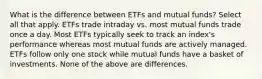 What is the difference between ETFs and mutual funds? Select all that apply. ETFs trade intraday vs. most mutual funds trade once a day. Most ETFs typically seek to track an index's performance whereas most mutual funds are actively managed. ETFs follow only one stock while mutual funds have a basket of investments. None of the above are differences.