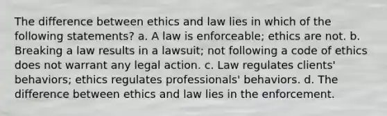 The difference between ethics and law lies in which of the following statements? a. A law is enforceable; ethics are not. b. Breaking a law results in a lawsuit; not following a code of ethics does not warrant any legal action. c. Law regulates clients' behaviors; ethics regulates professionals' behaviors. d. The difference between ethics and law lies in the enforcement.