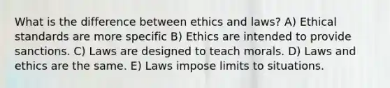 What is the difference between ethics and laws? A) Ethical standards are more specific B) Ethics are intended to provide sanctions. C) Laws are designed to teach morals. D) Laws and ethics are the same. E) Laws impose limits to situations.