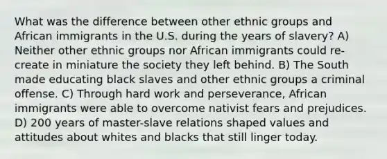 What was the difference between other ethnic groups and African immigrants in the U.S. during the years of slavery? A) Neither other ethnic groups nor African immigrants could re-create in miniature the society they left behind. B) The South made educating black slaves and other ethnic groups a criminal offense. C) Through hard work and perseverance, African immigrants were able to overcome nativist fears and prejudices. D) 200 years of master-slave relations shaped values and attitudes about whites and blacks that still linger today.