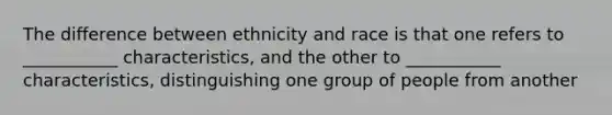 The difference between ethnicity and race is that one refers to ___________ characteristics, and the other to ___________ characteristics, distinguishing one group of people from another