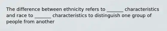 The difference between ethnicity refers to _______ characteristics and race to _______ characteristics to distinguish one group of people from another