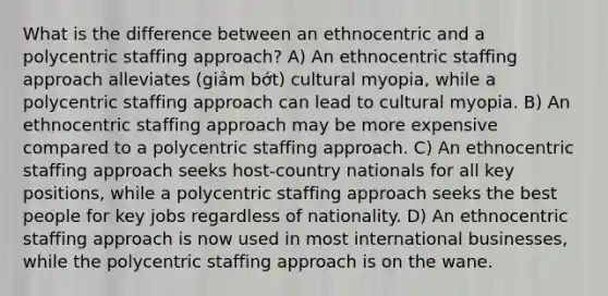 What is the difference between an ethnocentric and a polycentric staffing approach? A) An ethnocentric staffing approach alleviates (giảm bớt) cultural myopia, while a polycentric staffing approach can lead to cultural myopia. B) An ethnocentric staffing approach may be more expensive compared to a polycentric staffing approach. C) An ethnocentric staffing approach seeks host-country nationals for all key positions, while a polycentric staffing approach seeks the best people for key jobs regardless of nationality. D) An ethnocentric staffing approach is now used in most international businesses, while the polycentric staffing approach is on the wane.