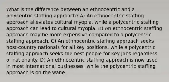 What is the difference between an ethnocentric and a polycentric staffing approach? A) An ethnocentric staffing approach alleviates cultural myopia, while a polycentric staffing approach can lead to cultural myopia. B) An ethnocentric staffing approach may be more expensive compared to a polycentric staffing approach. C) An ethnocentric staffing approach seeks host-country nationals for all key positions, while a polycentric staffing approach seeks the best people for key jobs regardless of nationality. D) An ethnocentric staffing approach is now used in most international businesses, while the polycentric staffing approach is on the wane.