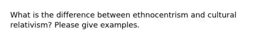 What is the difference between ethnocentrism and cultural relativism? Please give examples.