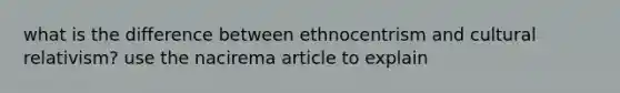 what is the difference between ethnocentrism and cultural relativism? use the nacirema article to explain