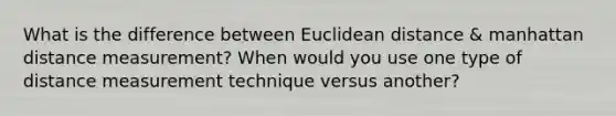 What is the difference between Euclidean distance & manhattan distance measurement? When would you use one type of distance measurement technique versus another?