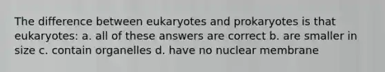 The difference between eukaryotes and prokaryotes is that eukaryotes: a. all of these answers are correct b. are smaller in size c. contain organelles d. have no nuclear membrane