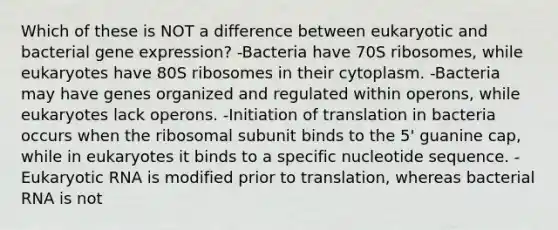 Which of these is NOT a difference between eukaryotic and bacterial gene expression? -Bacteria have 70S ribosomes, while eukaryotes have 80S ribosomes in their cytoplasm. -Bacteria may have genes organized and regulated within operons, while eukaryotes lack operons. -Initiation of translation in bacteria occurs when the ribosomal subunit binds to the 5' guanine cap, while in eukaryotes it binds to a specific nucleotide sequence. -Eukaryotic RNA is modified prior to translation, whereas bacterial RNA is not