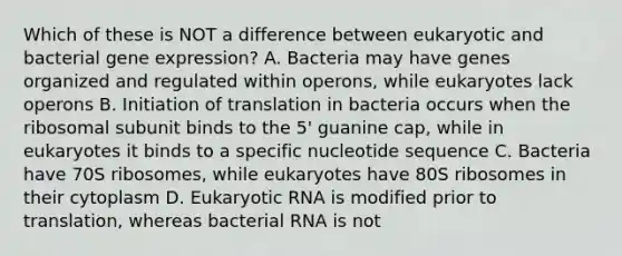 Which of these is NOT a difference between eukaryotic and bacterial gene expression? A. Bacteria may have genes organized and regulated within operons, while eukaryotes lack operons B. Initiation of translation in bacteria occurs when the ribosomal subunit binds to the 5' guanine cap, while in eukaryotes it binds to a specific nucleotide sequence C. Bacteria have 70S ribosomes, while eukaryotes have 80S ribosomes in their cytoplasm D. Eukaryotic RNA is modified prior to translation, whereas bacterial RNA is not