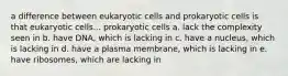 a difference between eukaryotic cells and prokaryotic cells is that eukaryotic cells... prokaryotic cells a. lack the complexity seen in b. have DNA, which is lacking in c. have a nucleus, which is lacking in d. have a plasma membrane, which is lacking in e. have ribosomes, which are lacking in