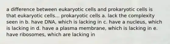 a difference between eukaryotic cells and prokaryotic cells is that eukaryotic cells... prokaryotic cells a. lack the complexity seen in b. have DNA, which is lacking in c. have a nucleus, which is lacking in d. have a plasma membrane, which is lacking in e. have ribosomes, which are lacking in