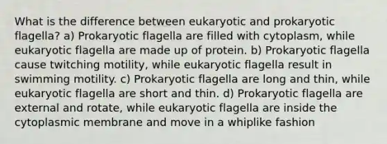 What is the difference between eukaryotic and prokaryotic flagella? a) Prokaryotic flagella are filled with cytoplasm, while eukaryotic flagella are made up of protein. b) Prokaryotic flagella cause twitching motility, while eukaryotic flagella result in swimming motility. c) Prokaryotic flagella are long and thin, while eukaryotic flagella are short and thin. d) Prokaryotic flagella are external and rotate, while eukaryotic flagella are inside the cytoplasmic membrane and move in a whiplike fashion