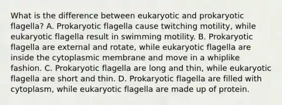 What is the difference between eukaryotic and prokaryotic flagella? A. Prokaryotic flagella cause twitching motility, while eukaryotic flagella result in swimming motility. B. Prokaryotic flagella are external and rotate, while eukaryotic flagella are inside the cytoplasmic membrane and move in a whiplike fashion. C. Prokaryotic flagella are long and thin, while eukaryotic flagella are short and thin. D. Prokaryotic flagella are filled with cytoplasm, while eukaryotic flagella are made up of protein.