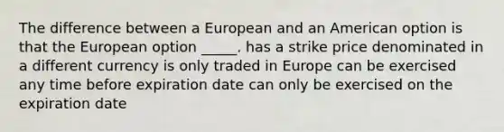 The difference between a European and an American option is that the European option _____. has a strike price denominated in a different currency is only traded in Europe can be exercised any time before expiration date can only be exercised on the expiration date