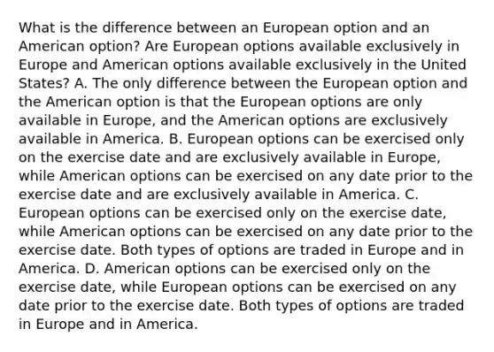 What is the difference between an European option and an American​ option? Are European options available exclusively in Europe and American options available exclusively in the United​ States? A. The only difference between the European option and the American option is that the European options are only available in​ Europe, and the American options are exclusively available in America. B. European options can be exercised only on the exercise date and are exclusively available in​ Europe, while American options can be exercised on any date prior to the exercise date and are exclusively available in America. C. European options can be exercised only on the exercise​ date, while American options can be exercised on any date prior to the exercise date. Both types of options are traded in Europe and in America. D. American options can be exercised only on the exercise​ date, while European options can be exercised on any date prior to the exercise date. Both types of options are traded in Europe and in America.