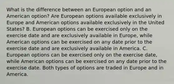 What is the difference between an European option and an American​ option? Are European options available exclusively in Europe and American options available exclusively in the United​ States? B. European options can be exercised only on the exercise date and are exclusively available in​ Europe, while American options can be exercised on any date prior to the exercise date and are exclusively available in America. C. European options can be exercised only on the exercise​ date, while American options can be exercised on any date prior to the exercise date. Both types of options are traded in Europe and in America.