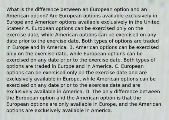 What is the difference between an European option and an American​ option? Are European options available exclusively in Europe and American options available exclusively in the United​ States? A. European options can be exercised only on the exercise​ date, while American options can be exercised on any date prior to the exercise date. Both types of options are traded in Europe and in America. B. American options can be exercised only on the exercise​ date, while European options can be exercised on any date prior to the exercise date. Both types of options are traded in Europe and in America. C. European options can be exercised only on the exercise date and are exclusively available in​ Europe, while American options can be exercised on any date prior to the exercise date and are exclusively available in America. D. The only difference between the European option and the American option is that the European options are only available in​ Europe, and the American options are exclusively available in America.