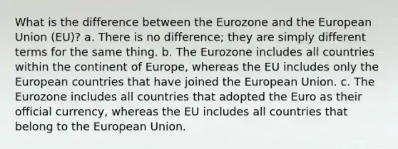 What is the difference between the Eurozone and the European Union (EU)? a. There is no difference; they are simply different terms for the same thing. b. The Eurozone includes all countries within the continent of Europe, whereas the EU includes only the European countries that have joined the European Union. c. The Eurozone includes all countries that adopted the Euro as their official currency, whereas the EU includes all countries that belong to the European Union.