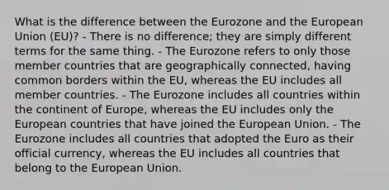 What is the difference between the Eurozone and the European Union (EU)? - There is no difference; they are simply different terms for the same thing. - The Eurozone refers to only those member countries that are geographically connected, having common borders within the EU, whereas the EU includes all member countries. - The Eurozone includes all countries within the continent of Europe, whereas the EU includes only the European countries that have joined the European Union. - The Eurozone includes all countries that adopted the Euro as their official currency, whereas the EU includes all countries that belong to the European Union.