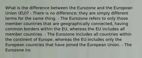 What is the difference between the Eurozone and the European Union (EU)? - There is no difference; they are simply different terms for the same thing. - The Eurozone refers to only those member countries that are geographically connected, having common borders within the EU, whereas the EU includes all member countries. - The Eurozone includes all countries within the continent of Europe, whereas the EU includes only the European countries that have joined the European Union. - The Eurozone inc