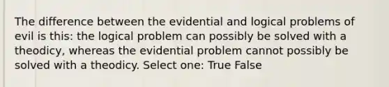 The difference between the evidential and logical problems of evil is this: the logical problem can possibly be solved with a theodicy, whereas the evidential problem cannot possibly be solved with a theodicy. Select one: True False