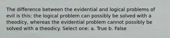 The difference between the evidential and logical problems of evil is this: the logical problem can possibly be solved with a theodicy, whereas the evidential problem cannot possibly be solved with a theodicy. Select one: a. True b. False