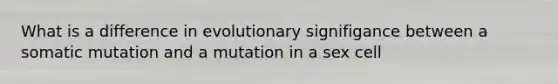 What is a difference in evolutionary signifigance between a somatic mutation and a mutation in a sex cell