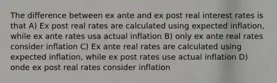 The difference between ex ante and ex post real interest rates is that A) Ex post real rates are calculated using expected inflation, while ex ante rates usa actual inflation B) only ex ante real rates consider inflation C) Ex ante real rates are calculated using expected inflation, while ex post rates use actual inflation D) onde ex post real rates consider inflation