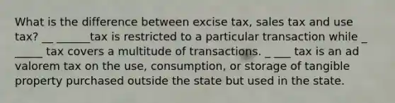 What is the difference between excise tax, sales tax and use tax? __ ______tax is restricted to a particular transaction while _ _____ tax covers a multitude of transactions. _ ___ tax is an ad valorem tax on the use, consumption, or storage of tangible property purchased outside the state but used in the state.