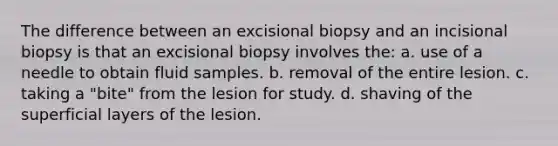 The difference between an excisional biopsy and an incisional biopsy is that an excisional biopsy involves the: a. use of a needle to obtain fluid samples. b. removal of the entire lesion. c. taking a "bite" from the lesion for study. d. shaving of the superficial layers of the lesion.