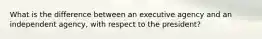 What is the difference between an executive agency and an independent agency, with respect to the president?