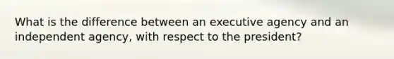 What is the difference between an executive agency and an independent agency, with respect to the president?