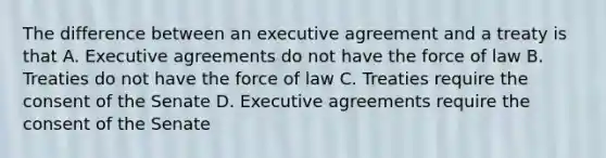 The difference between an executive agreement and a treaty is that A. Executive agreements do not have the force of law B. Treaties do not have the force of law C. Treaties require the consent of the Senate D. Executive agreements require the consent of the Senate