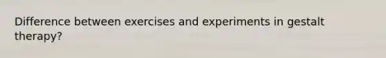 Difference between exercises and experiments in gestalt therapy?