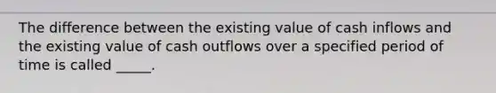 The difference between the existing value of cash inflows and the existing value of cash outflows over a specified period of time is called _____.