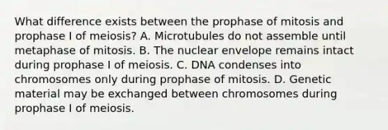 What difference exists between the prophase of mitosis and prophase I of meiosis? A. Microtubules do not assemble until metaphase of mitosis. B. The nuclear envelope remains intact during prophase I of meiosis. C. DNA condenses into chromosomes only during prophase of mitosis. D. Genetic material may be exchanged between chromosomes during prophase I of meiosis.