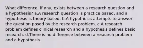 What difference, if any, exists between a research question and a hypothesis? a.A research question is practice based, and a hypothesis is theory based. b.A hypothesis attempts to answer the question posed by the research problem. c.A research problem defines clinical research and a hypothesis defines basic research. d.There is no difference between a research problem and a hypothesis.