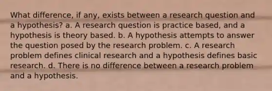 What difference, if any, exists between a research question and a hypothesis? a. A research question is practice based, and a hypothesis is theory based. b. A hypothesis attempts to answer the question posed by the research problem. c. A research problem defines clinical research and a hypothesis defines basic research. d. There is no difference between a research problem and a hypothesis.