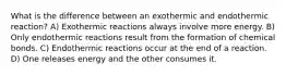 What is the difference between an exothermic and endothermic reaction? A) Exothermic reactions always involve more energy. B) Only endothermic reactions result from the formation of chemical bonds. C) Endothermic reactions occur at the end of a reaction. D) One releases energy and the other consumes it.