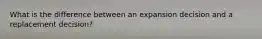 What is the difference between an expansion decision and a replacement decision?