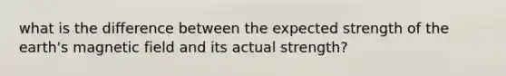 what is the difference between the expected strength of the earth's magnetic field and its actual strength?